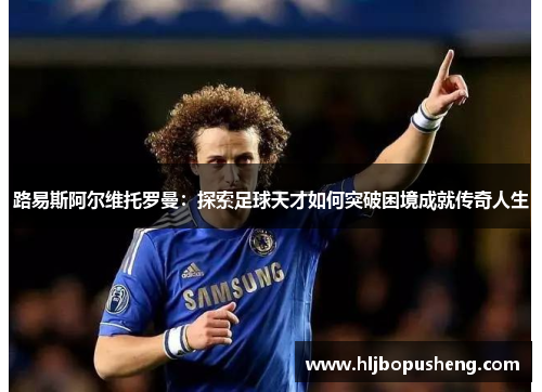 路易斯阿尔维托罗曼:探索足球天才如何突破困境成就传奇人生 路易斯阿尔维托罗曼:探索足球天才如何突破困境成就传奇人生
