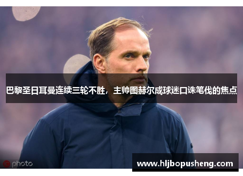 巴黎圣日耳曼连续三轮不胜，主帅图赫尔成球迷口诛笔伐的焦点
