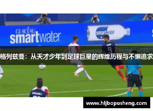 格列兹曼：从天才少年到足球巨星的辉煌历程与不懈追求